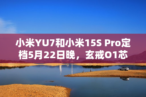 小米YU7和小米15S Pro定档5月22日晚，玄戒O1芯片采用第二代3nm工艺！