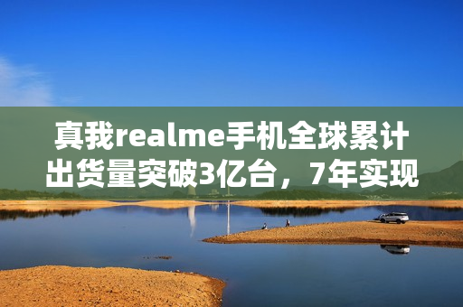 真我realme手机全球累计出货量突破3亿台，7年实现跨越式增长