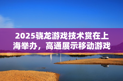 2025骁龙游戏技术赏在上海举办，高通展示移动游戏技术进展