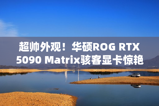 超帅外观!华硕ROG RTX5090 Matrix骇客显卡惊艳亮相 超帅外观!华硕ROG RTX5090 Matrix骇客显卡惊艳亮相
