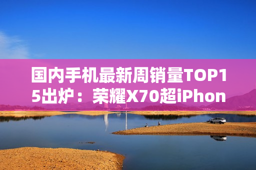 国内手机最新周销量TOP15出炉：荣耀X70超iPhone 16
