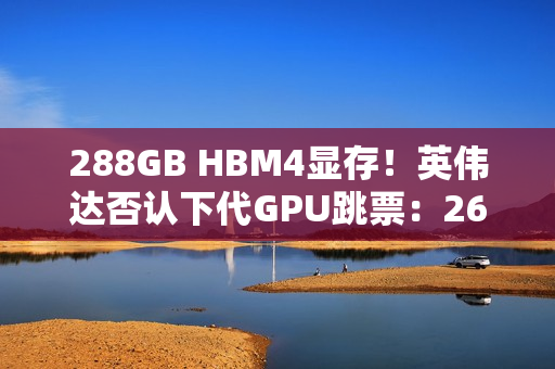 288GB HBM4显存！英伟达否认下代GPU跳票：26年就上