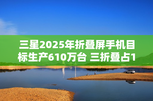 三星2025年折叠屏手机目标生产610万台 三折叠占10万 三星2025年折叠屏手机目标生产610万台 三折叠占10万