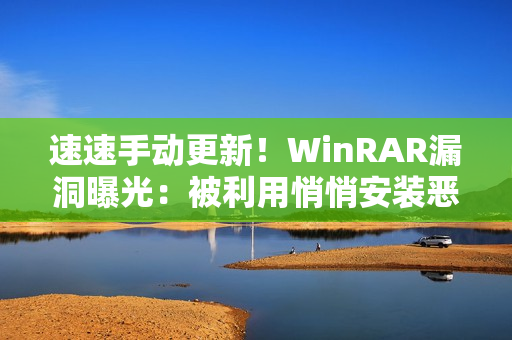 速速手动更新！WinRAR漏洞曝光：被利用悄悄安装恶意软件