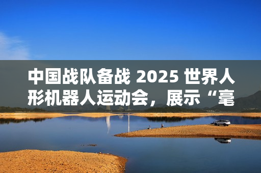 中国战队备战 2025 世界人形机器人运动会,展示“毫米级”操作 中国战队备战 2025 世界人形机器人运动会,展示“毫米级”操作