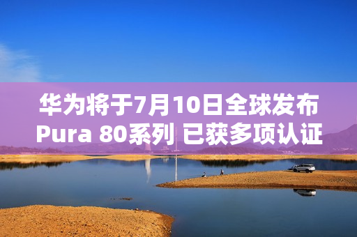 华为将于7月10日全球发布Pura 80系列 已获多项认证