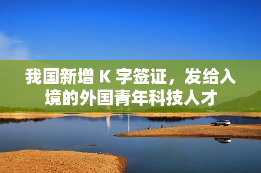 我国新增 K 字签证，发给入境的外国青年科技人才