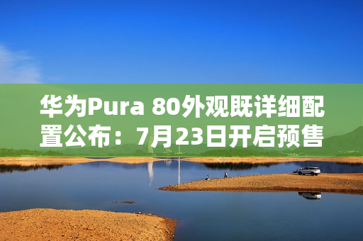 华为Pura 80外观既详细配置公布：7月23日开启预售