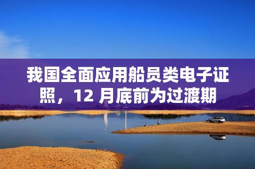 我国全面应用船员类电子证照,12 月底前为过渡期 我国全面应用船员类电子证照,12 月底前为过渡期