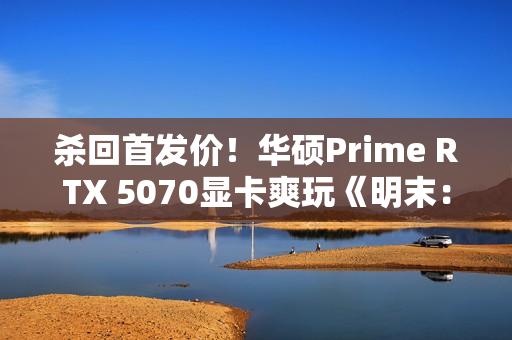 杀回首发价！华硕Prime RTX 5070显卡爽玩《明末：渊虚之羽》