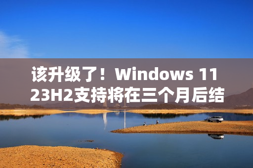 该升级了！Windows 11 23H2支持将在三个月后结束