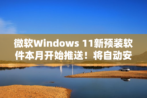 微软Windows 11新预装软件本月开始推送！将自动安装和启动