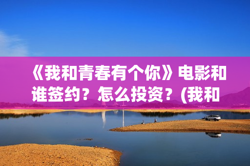 《我和青春有个你》电影和谁签约？怎么投资？(我和青春有个约会烤肉店加盟)