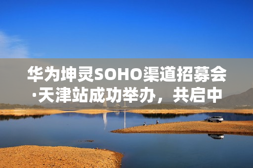 华为坤灵SOHO渠道招募会·天津站成功举办,共启中小企业数智化新未来 华为坤灵SOHO渠道招募会·天津站成功举办,共启中小企业数智化新未来