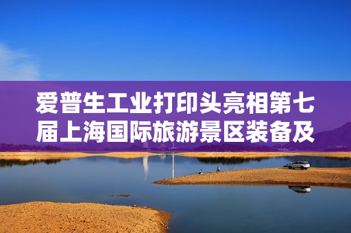 爱普生工业打印头亮相第七届上海国际旅游景区装备及乐园博览会 爱普生工业打印头亮相第七届上海国际旅游景区装备及乐园博览会
