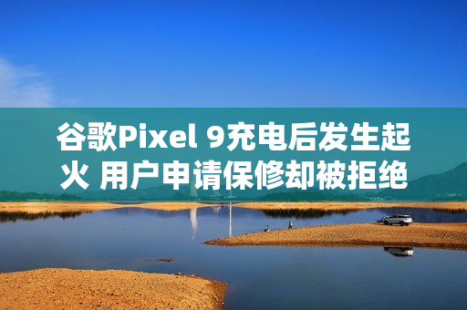 谷歌Pixel 9充电后发生起火 用户申请保修却被拒绝？