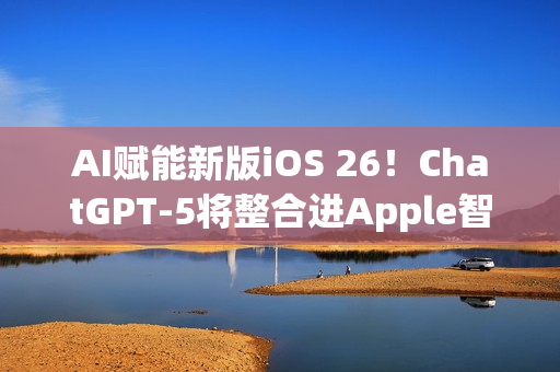 AI赋能新版iOS 26！ChatGPT-5将整合进Apple智能生态
