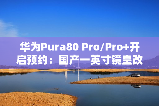 华为Pura80 Pro/Pro+开启预约：国产一英寸镜皇改写影像规则