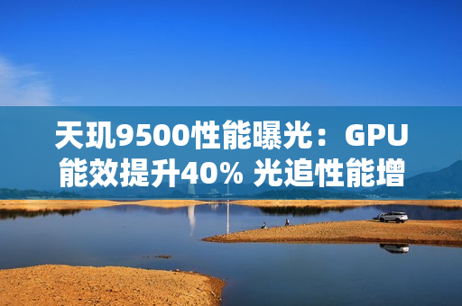 天玑9500性能曝光：GPU能效提升40% 光追性能增40%