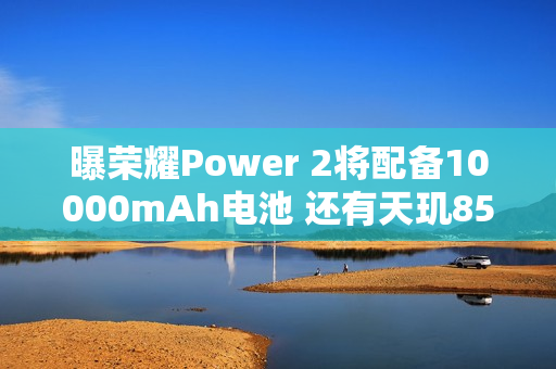 曝荣耀Power 2将配备10000mAh电池 还有天玑8500