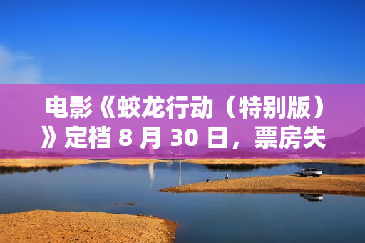 电影《蛟龙行动(特别版)》定档 8 月 30 日,票房失利后再战院线 电影《蛟龙行动(特别版)》定档 8 月 30 日,票房失利后再战院线