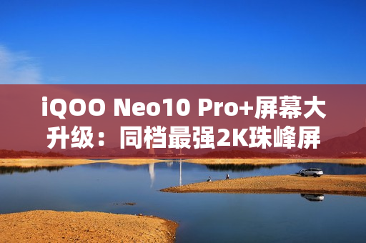 iQOO Neo10 Pro+屏幕大升级：同档最强2K珠峰屏惊艳登场！