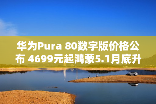华为Pura 80数字版价格公布 4699元起鸿蒙5.1月底升级