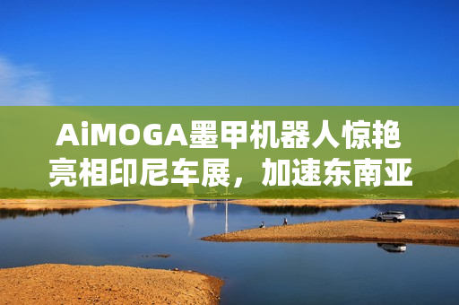 AiMOGA墨甲机器人惊艳亮相印尼车展，加速东南亚智能销售布局