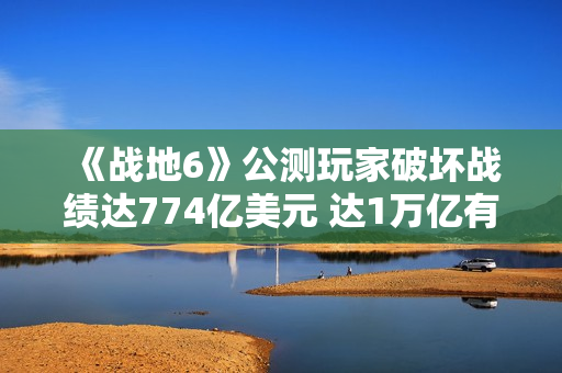《战地6》公测玩家破坏战绩达774亿美元 达1万亿有皮肤