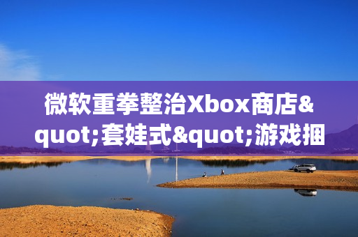 微软重拳整治Xbox商店"套娃式"游戏捆绑包泛滥现象