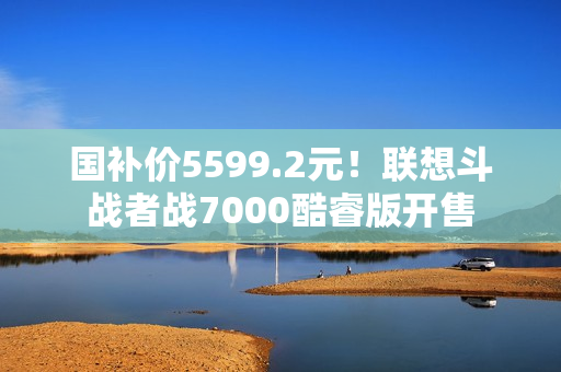 国补价5599.2元!联想斗战者战7000酷睿版开售 国补价5599.2元!联想斗战者战7000酷睿版开售