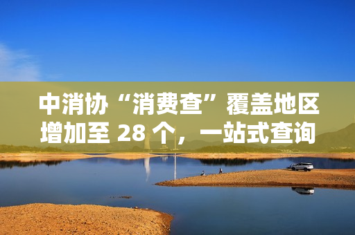 中消协“消费查”覆盖地区增加至 28 个，一站式查询线下无理由退货商家
