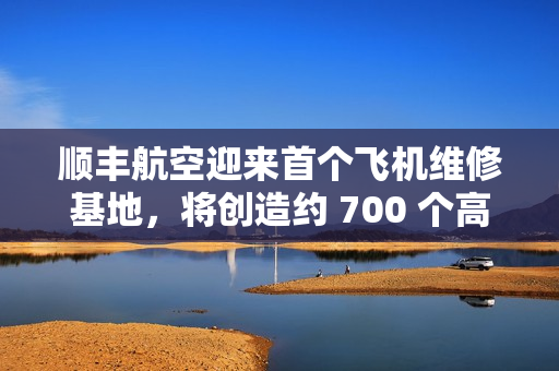 顺丰航空迎来首个飞机维修基地,将创造约 700 个高价值就业岗位 顺丰航空迎来首个飞机维修基地,将创造约 700 个高价值就业岗位