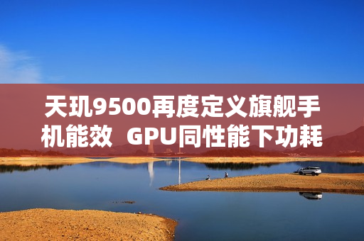 天玑9500再度定义旗舰手机能效  GPU同性能下功耗接近腰斩！