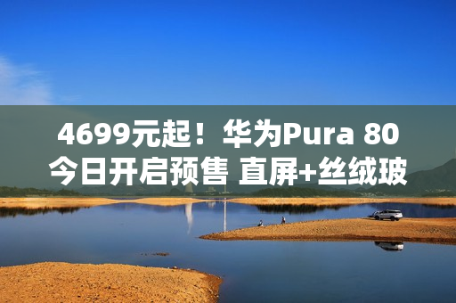 4699元起！华为Pura 80今日开启预售 直屏+丝绒玻璃