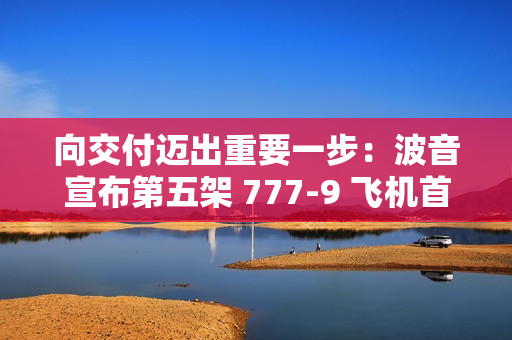 向交付迈出重要一步：波音宣布第五架 777-9 飞机首次试飞成功