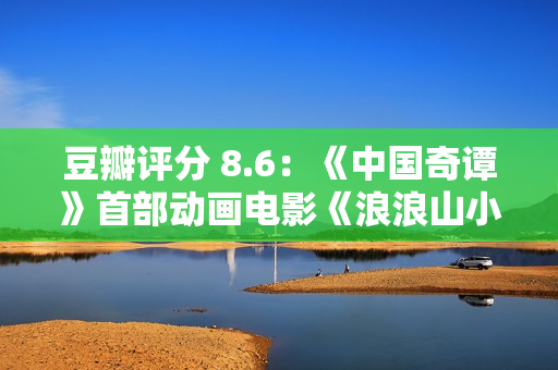 豆瓣评分 8.6：《中国奇谭》首部动画电影《浪浪山小妖怪》累计票房破亿