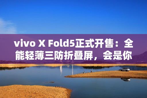 vivo X Fold5正式开售：全能轻薄三防折叠屏，会是你的“理想型”吗？