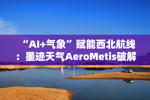 “AI+气象”赋能西北航线：墨迹天气AeroMetis破解复杂天气运营难题