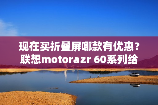 现在买折叠屏哪款有优惠？联想motorazr 60系列给出最优解