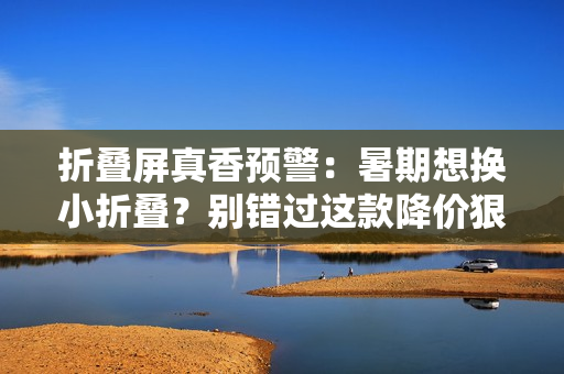 折叠屏真香预警：暑期想换小折叠？别错过这款降价狠、体验稳、颜值高的系列