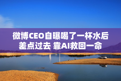微博CEO自曝喝了一杯水后差点过去 靠AI救回一命