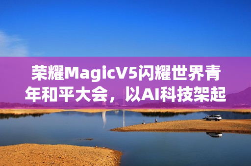 荣耀MagicV5闪耀世界青年和平大会,以AI科技架起跨国对话桥梁 荣耀MagicV5闪耀世界青年和平大会,以AI科技架起跨国对话桥梁