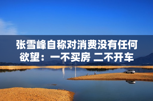 张雪峰自称对消费没有任何欲望：一不买房 二不开车