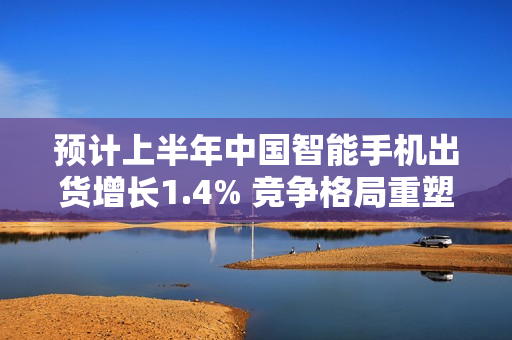 预计上半年中国智能手机出货增长1.4% 竞争格局重塑