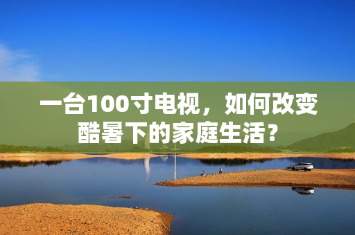 一台100寸电视,如何改变酷暑下的家庭生活? 一台100寸电视,如何改变酷暑下的家庭生活?