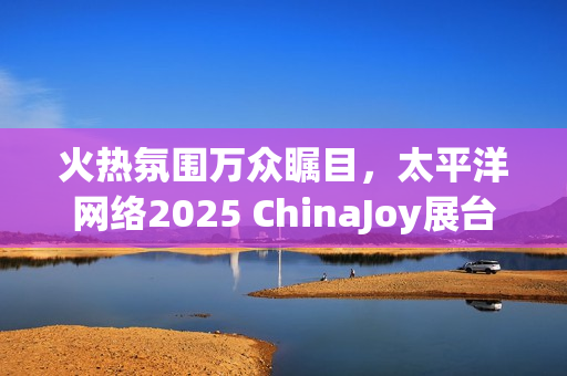 火热氛围万众瞩目，太平洋网络2025 ChinaJoy展台等你来！