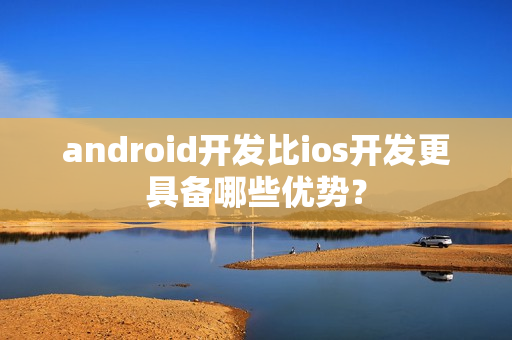 android开发比ios开发更具备哪些优势？