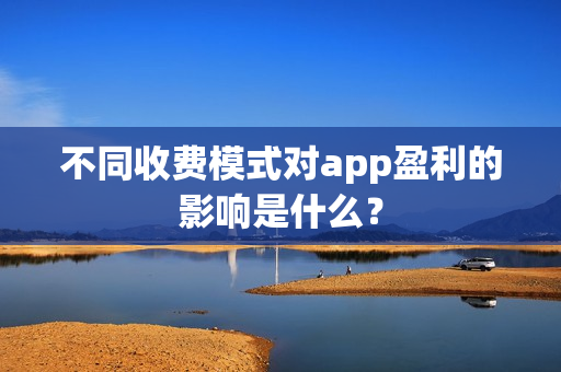 不同收费模式对app盈利的影响是什么? 不同收费模式对app盈利的影响是什么?