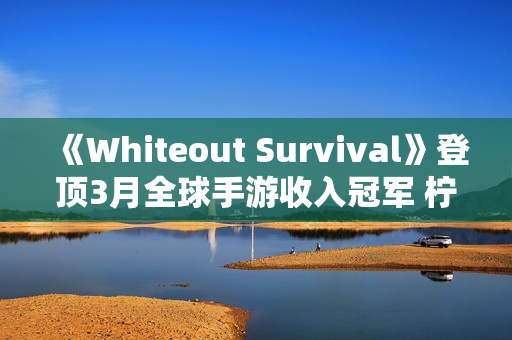 《Whiteout Survival》登顶3月全球手游收入冠军 柠檬微趣、沐瞳科技、三七互娱等旗下“黑马”轮番突围